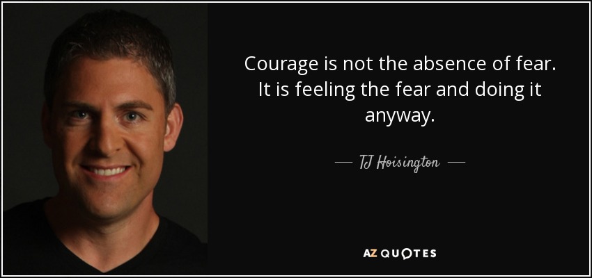 Courage is not the absence of fear. It is feeling the fear and doing it anyway. - TJ Hoisington