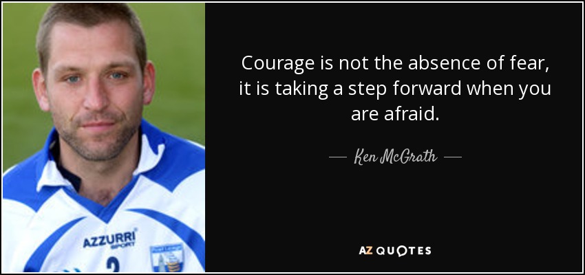 Courage is not the absence of fear, it is taking a step forward when you are afraid. - Ken McGrath