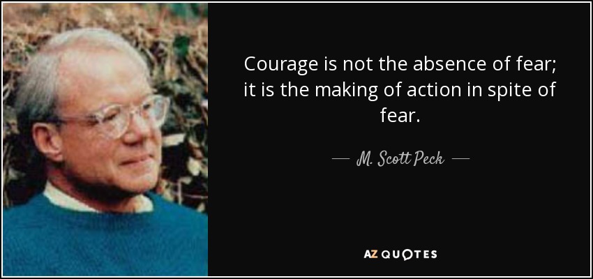 Courage is not the absence of fear; it is the making of action in spite of fear. - M. Scott Peck