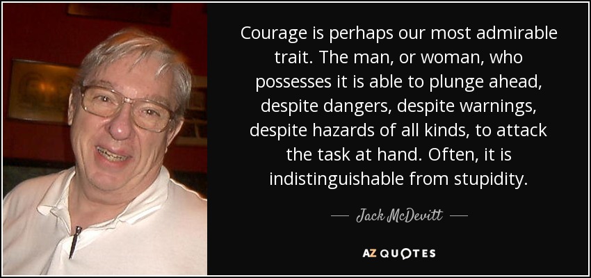 Courage is perhaps our most admirable trait. The man, or woman, who possesses it is able to plunge ahead, despite dangers, despite warnings, despite hazards of all kinds, to attack the task at hand. Often, it is indistinguishable from stupidity. - Jack McDevitt