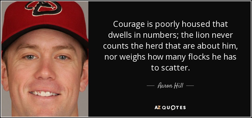Courage is poorly housed that dwells in numbers; the lion never counts the herd that are about him, nor weighs how many flocks he has to scatter. - Aaron Hill