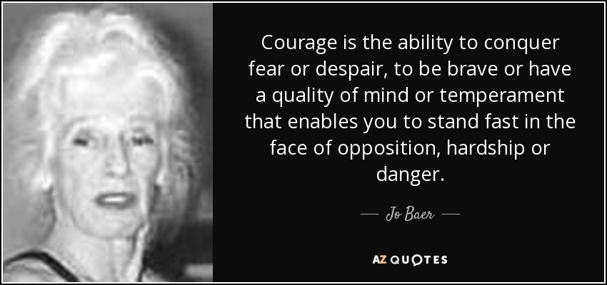 Courage is the ability to conquer fear or despair, to be brave or have a quality of mind or temperament that enables you to stand fast in the face of opposition, hardship or danger. - Jo Baer