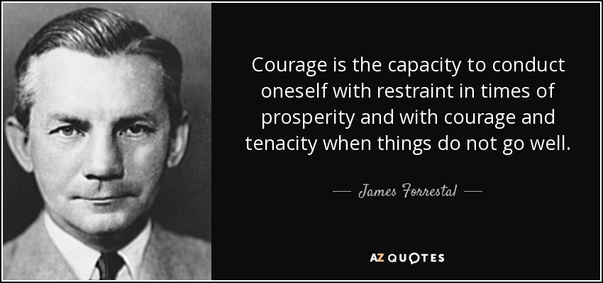 Courage is the capacity to conduct oneself with restraint in times of prosperity and with courage and tenacity when things do not go well. - James Forrestal