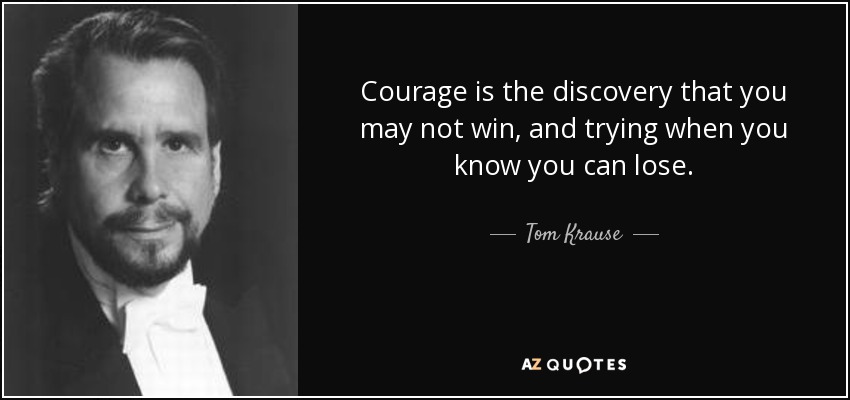 Courage is the discovery that you may not win, and trying when you know you can lose. - Tom Krause