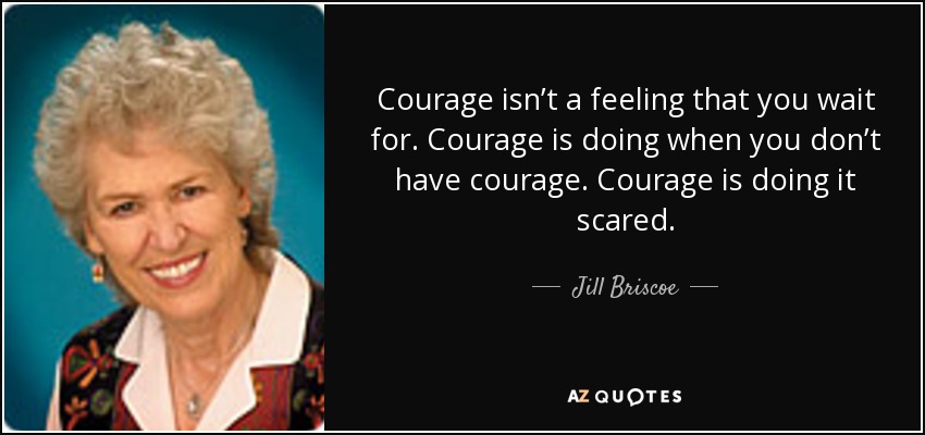 Courage isn’t a feeling that you wait for. Courage is doing when you don’t have courage. Courage is doing it scared. - Jill Briscoe