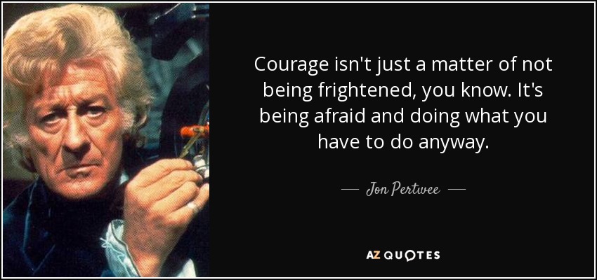Courage isn't just a matter of not being frightened, you know. It's being afraid and doing what you have to do anyway. - Jon Pertwee