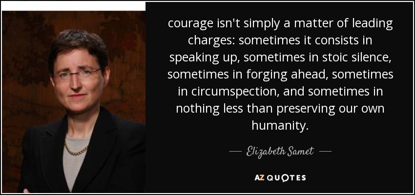 courage isn't simply a matter of leading charges: sometimes it consists in speaking up, sometimes in stoic silence, sometimes in forging ahead, sometimes in circumspection, and sometimes in nothing less than preserving our own humanity. - Elizabeth Samet