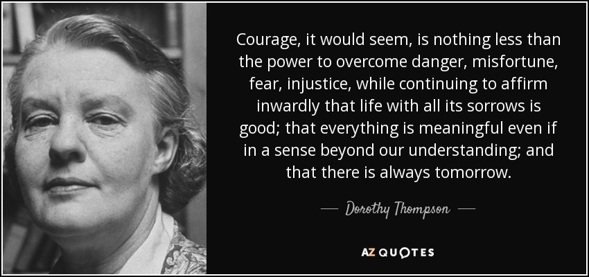 Courage, it would seem, is nothing less than the power to overcome danger, misfortune, fear, injustice, while continuing to affirm inwardly that life with all its sorrows is good; that everything is meaningful even if in a sense beyond our understanding; and that there is always tomorrow. - Dorothy Thompson