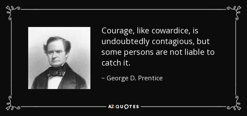 Courage, like cowardice, is undoubtedly contagious, but some persons are not liable to catch it. - George D. Prentice