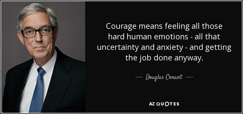 Courage means feeling all those hard human emotions - all that uncertainty and anxiety - and getting the job done anyway. - Douglas Conant