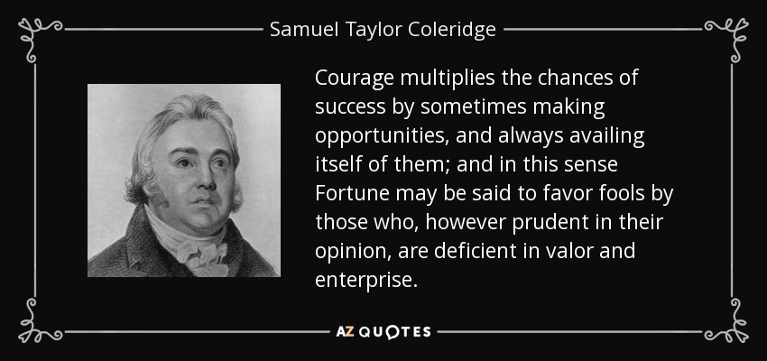 Courage multiplies the chances of success by sometimes making opportunities, and always availing itself of them; and in this sense Fortune may be said to favor fools by those who, however prudent in their opinion, are deficient in valor and enterprise. - Samuel Taylor Coleridge