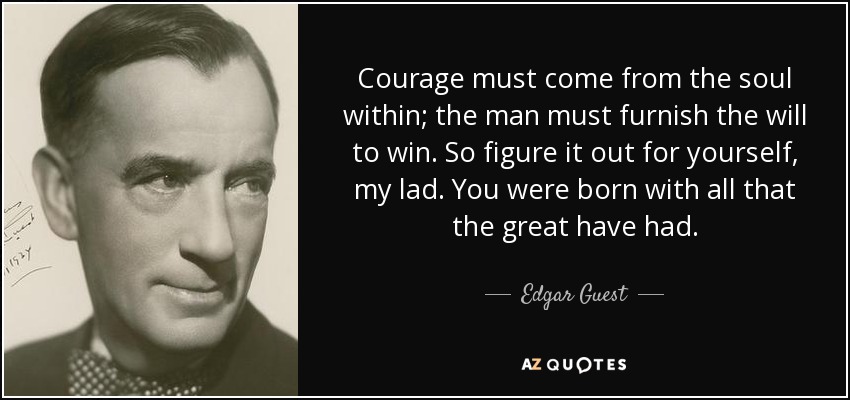 Courage must come from the soul within; the man must furnish the will to win. So figure it out for yourself, my lad. You were born with all that the great have had. - Edgar Guest