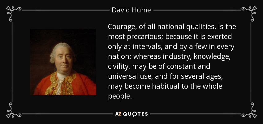 Courage, of all national qualities, is the most precarious; because it is exerted only at intervals, and by a few in every nation; whereas industry, knowledge, civility, may be of constant and universal use, and for several ages, may become habitual to the whole people. - David Hume