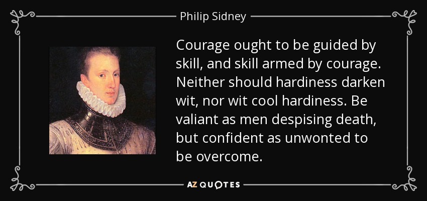 Courage ought to be guided by skill, and skill armed by courage. Neither should hardiness darken wit, nor wit cool hardiness. Be valiant as men despising death, but confident as unwonted to be overcome. - Philip Sidney