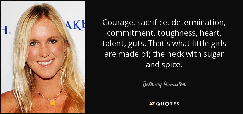 Courage, sacrifice, determination, commitment, toughness, heart, talent, guts. That's what little girls are made of; the heck with sugar and spice. - Bethany Hamilton