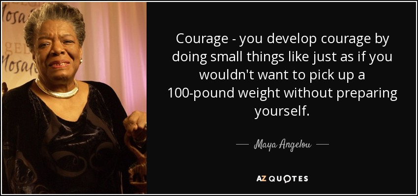 Courage - you develop courage by doing small things like just as if you wouldn't want to pick up a 100-pound weight without preparing yourself. - Maya Angelou