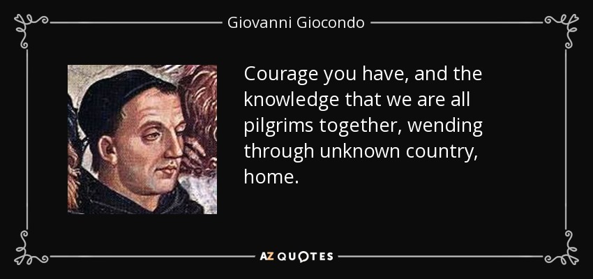 Courage you have, and the knowledge that we are all pilgrims together, wending through unknown country, home. - Giovanni Giocondo