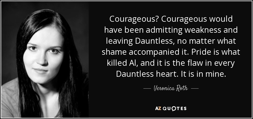 Courageous? Courageous would have been admitting weakness and leaving Dauntless, no matter what shame accompanied it. Pride is what killed Al, and it is the flaw in every Dauntless heart. It is in mine. - Veronica Roth