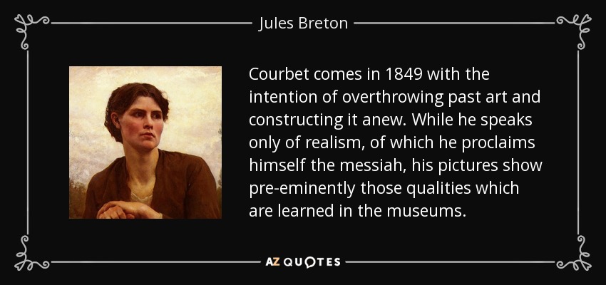 Courbet comes in 1849 with the intention of overthrowing past art and constructing it anew. While he speaks only of realism, of which he proclaims himself the messiah, his pictures show pre-eminently those qualities which are learned in the museums. - Jules Breton
