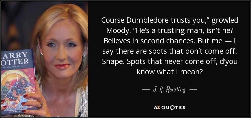 Course Dumbledore trusts you,” growled Moody. “He’s a trusting man, isn’t he? Believes in second chances. But me — I say there are spots that don’t come off, Snape. Spots that never come off, d’you know what I mean? - J. K. Rowling