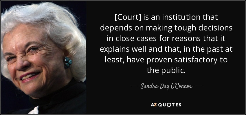 [Court] is an institution that depends on making tough decisions in close cases for reasons that it explains well and that, in the past at least, have proven satisfactory to the public. - Sandra Day O'Connor