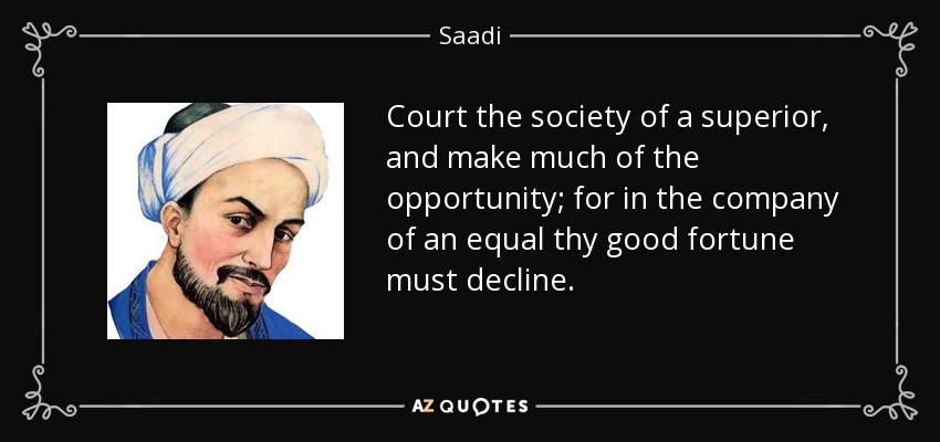 Court the society of a superior, and make much of the opportunity; for in the company of an equal thy good fortune must decline. - Saadi