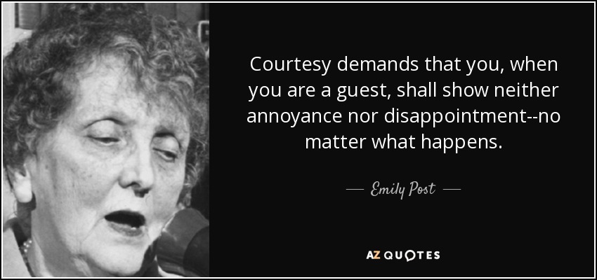 Courtesy demands that you, when you are a guest, shall show neither annoyance nor disappointment--no matter what happens. - Emily Post