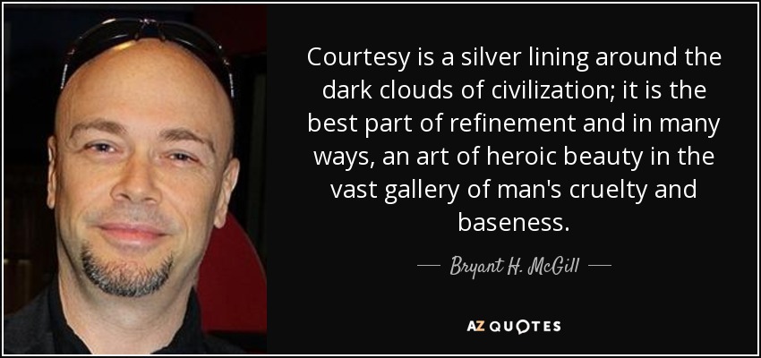 Courtesy is a silver lining around the dark clouds of civilization; it is the best part of refinement and in many ways, an art of heroic beauty in the vast gallery of man's cruelty and baseness. - Bryant H. McGill