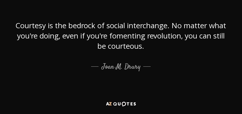 Courtesy is the bedrock of social interchange. No matter what you're doing, even if you're fomenting revolution, you can still be courteous. - Joan M. Drury