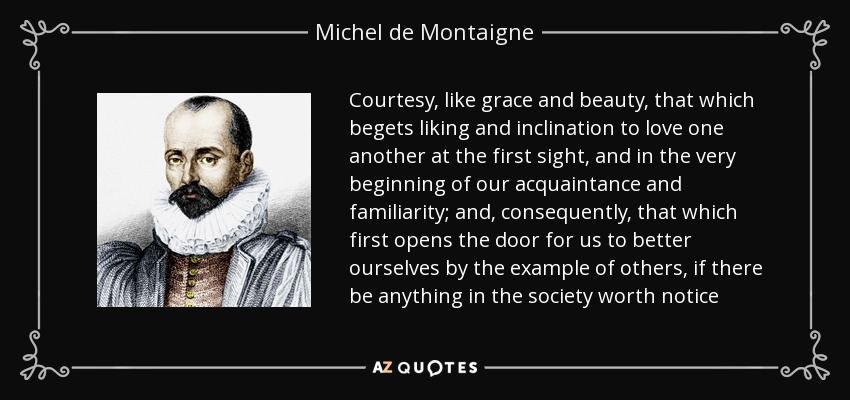 Courtesy, like grace and beauty, that which begets liking and inclination to love one another at the first sight, and in the very beginning of our acquaintance and familiarity; and, consequently, that which first opens the door for us to better ourselves by the example of others, if there be anything in the society worth notice - Michel de Montaigne