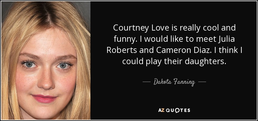 Courtney Love is really cool and funny. I would like to meet Julia Roberts and Cameron Diaz. I think I could play their daughters. - Dakota Fanning