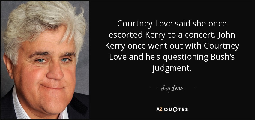 Courtney Love said she once escorted Kerry to a concert. John Kerry once went out with Courtney Love and he's questioning Bush's judgment. - Jay Leno