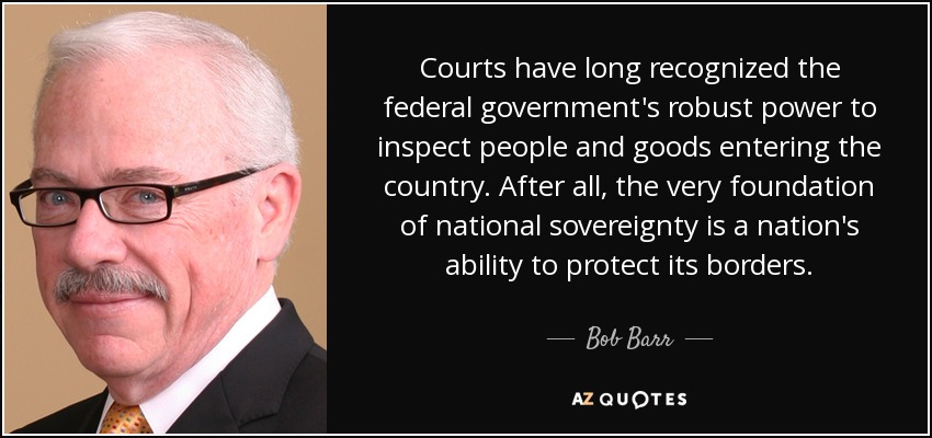 Courts have long recognized the federal government's robust power to inspect people and goods entering the country. After all, the very foundation of national sovereignty is a nation's ability to protect its borders. - Bob Barr