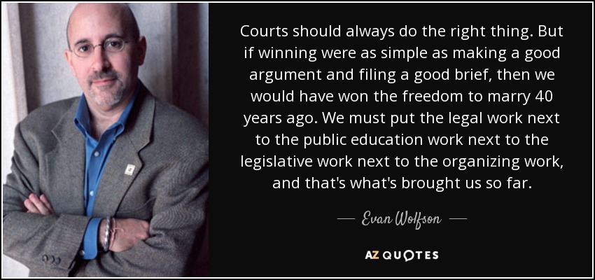 Courts should always do the right thing. But if winning were as simple as making a good argument and filing a good brief, then we would have won the freedom to marry 40 years ago. We must put the legal work next to the public education work next to the legislative work next to the organizing work, and that's what's brought us so far. - Evan Wolfson