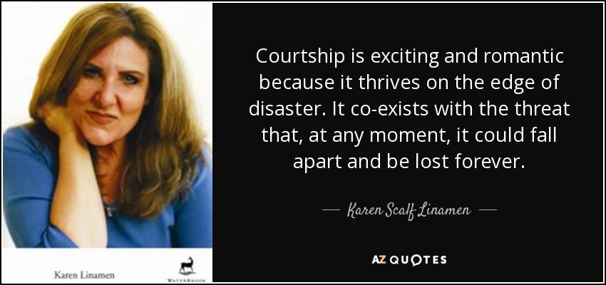 Courtship is exciting and romantic because it thrives on the edge of disaster. It co-exists with the threat that, at any moment, it could fall apart and be lost forever. - Karen Scalf Linamen