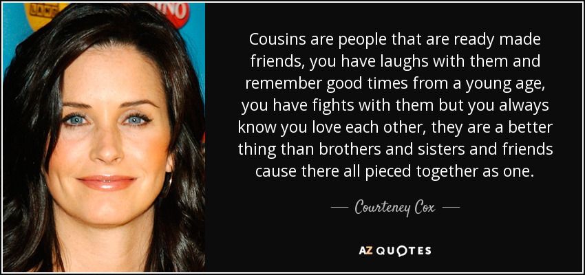Cousins are people that are ready made friends, you have laughs with them and remember good times from a young age, you have fights with them but you always know you love each other, they are a better thing than brothers and sisters and friends cause there all pieced together as one. - Courteney Cox