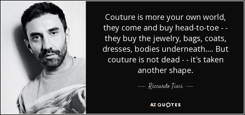 Couture is more your own world, they come and buy head-to-toe ­ - they buy the jewelry, bags, coats, dresses, bodies underneath.... But couture is not dead ­ - it's taken another shape. - Riccardo Tisci