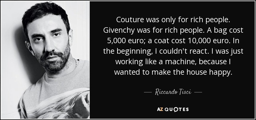 Couture was only for rich people. Givenchy was for rich people. A bag cost 5,000 euro; a coat cost 10,000 euro. In the beginning, I couldn't react. I was just working like a machine, because I wanted to make the house happy. - Riccardo Tisci