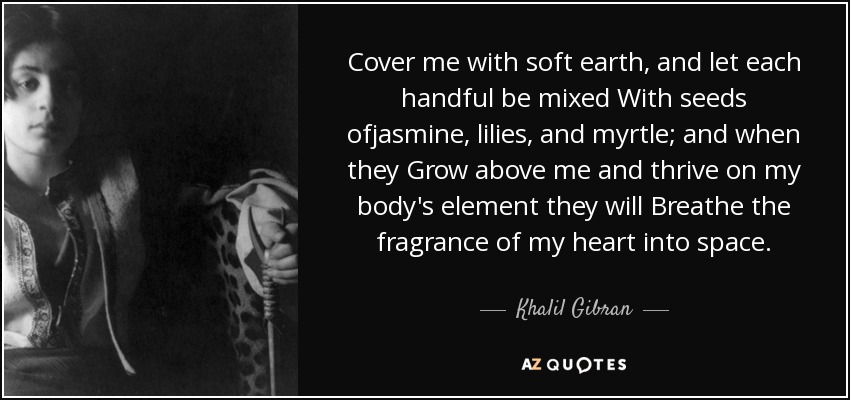 Cover me with soft earth, and let each handful be mixed With seeds ofjasmine, lilies, and myrtle; and when they Grow above me and thrive on my body's element they will Breathe the fragrance of my heart into space. - Khalil Gibran