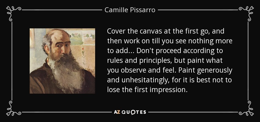 Cover the canvas at the first go, and then work on till you see nothing more to add ... Don't proceed according to rules and principles, but paint what you observe and feel. Paint generously and unhesitatingly, for it is best not to lose the first impression. - Camille Pissarro