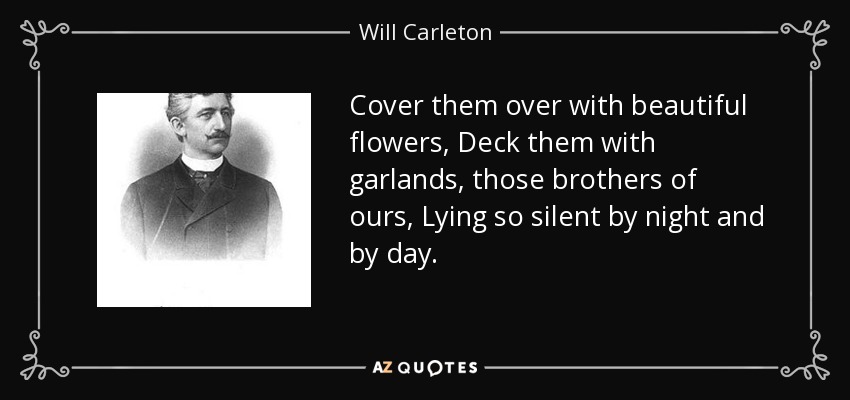 Cover them over with beautiful flowers, Deck them with garlands, those brothers of ours, Lying so silent by night and by day. - Will Carleton