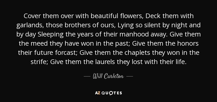 Cover them over with beautiful flowers, Deck them with garlands, those brothers of ours, Lying so silent by night and by day Sleeping the years of their manhood away. Give them the meed they have won in the past; Give them the honors their future forcast; Give them the chaplets they won in the strife; Give them the laurels they lost with their life. - Will Carleton