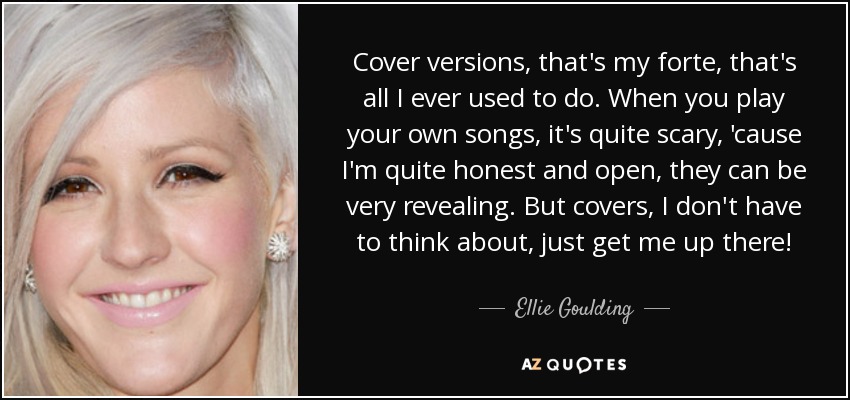 Cover versions, that's my forte, that's all I ever used to do. When you play your own songs, it's quite scary, 'cause I'm quite honest and open, they can be very revealing. But covers, I don't have to think about, just get me up there! - Ellie Goulding