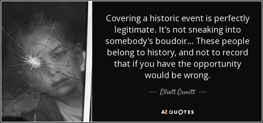Covering a historic event is perfectly legitimate. It's not sneaking into somebody's boudoir... These people belong to history, and not to record that if you have the opportunity would be wrong. - Elliott Erwitt