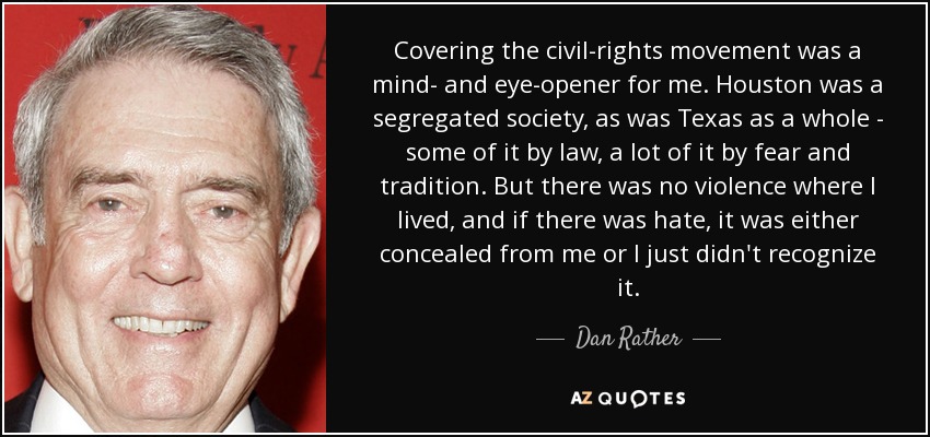 Covering the civil-rights movement was a mind- and eye-opener for me. Houston was a segregated society, as was Texas as a whole - some of it by law, a lot of it by fear and tradition. But there was no violence where I lived, and if there was hate, it was either concealed from me or I just didn't recognize it. - Dan Rather