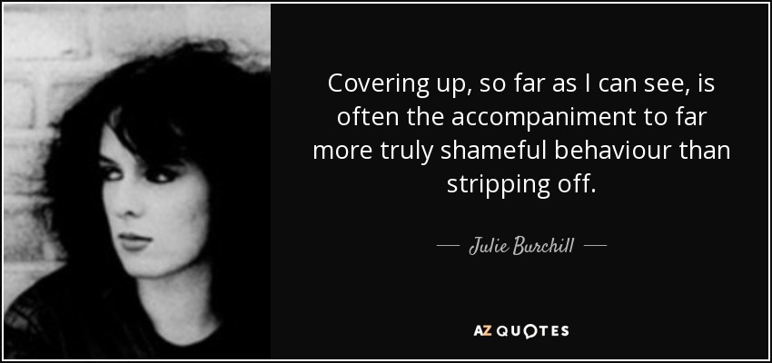 Covering up, so far as I can see, is often the accompaniment to far more truly shameful behaviour than stripping off. - Julie Burchill