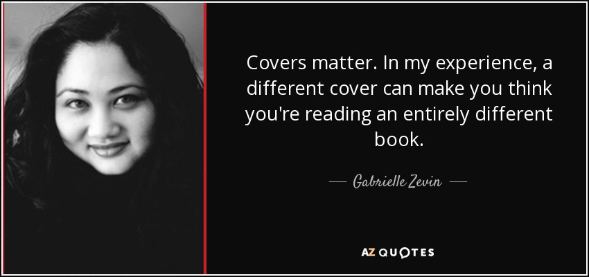 Covers matter. In my experience, a different cover can make you think you're reading an entirely different book. - Gabrielle Zevin