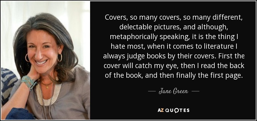 Covers, so many covers, so many different, delectable pictures, and although, metaphorically speaking, it is the thing I hate most, when it comes to literature I always judge books by their covers. First the cover will catch my eye, then I read the back of the book, and then finally the first page. - Jane Green