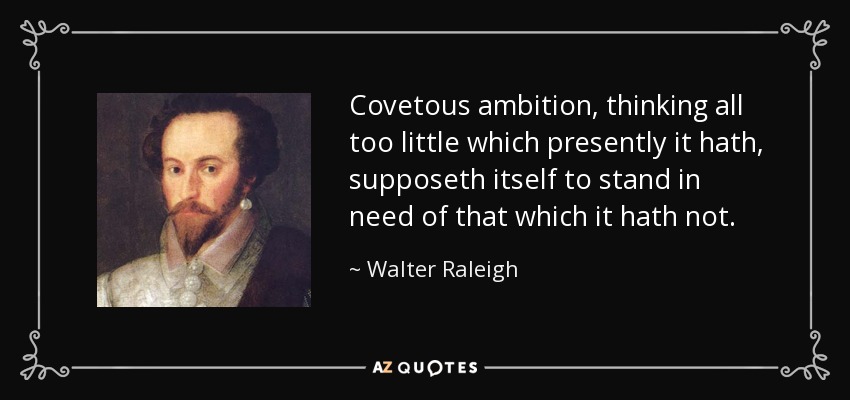 Covetous ambition, thinking all too little which presently it hath, supposeth itself to stand in need of that which it hath not. - Walter Raleigh