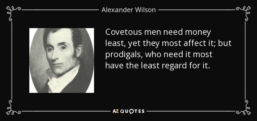 Covetous men need money least, yet they most affect it; but prodigals, who need it most have the least regard for it. - Alexander Wilson